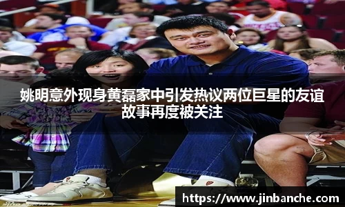 姚明意外现身黄磊家中引发热议两位巨星的友谊故事再度被关注
